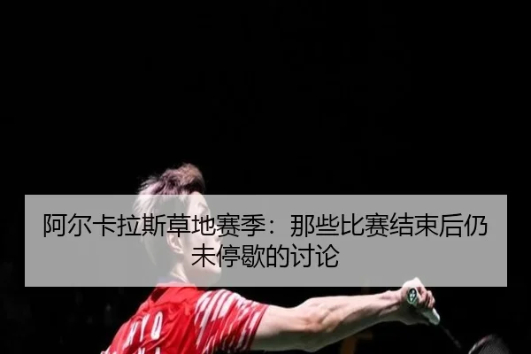 阿尔卡拉斯草地赛季：那些比赛结束后仍未停歇的讨论